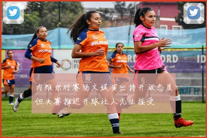 内维尔对赛场文娱演出持开放态度但决赛推迟开球让人无法接受